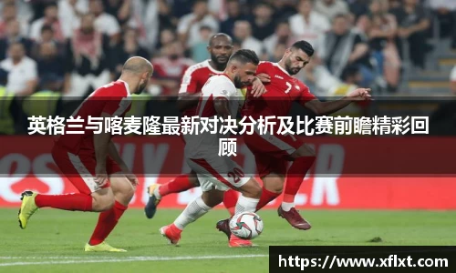 英格兰与喀麦隆最新对决分析及比赛前瞻精彩回顾